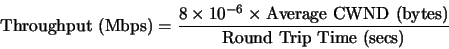 \begin{displaymath} \mbox{Throughput (Mbps)} = \frac{8 \times 10^{-6} \times \mbox{Average CWND (bytes)}} {\mbox{Round Trip Time (secs)}} \end{displaymath}